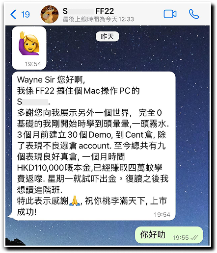 Wayne Sir您好阿， 我係FF22攞住個Mac掬作PC的 多謝您向我展示另外一個世界，完全0基礎的我剛開始時學到頭暈暈，一頭霧水。3個月前建立30個DEMO，到Cent倉，除了表現不良瀑倉account。至今總並有九個表現良好真倉，一個月時間HKD 110,000既本金，已經賺取四萬蚊學費返黎.星期一就試吓出金。復讀之後我想讀進階班. 特此表示感謝,祝你桃李滿門天下,上市成功!
